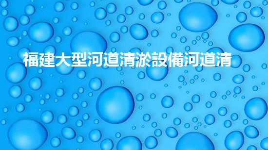 福建大型河道清淤設備河道清淤新技術如何改變水環(huán)境！
